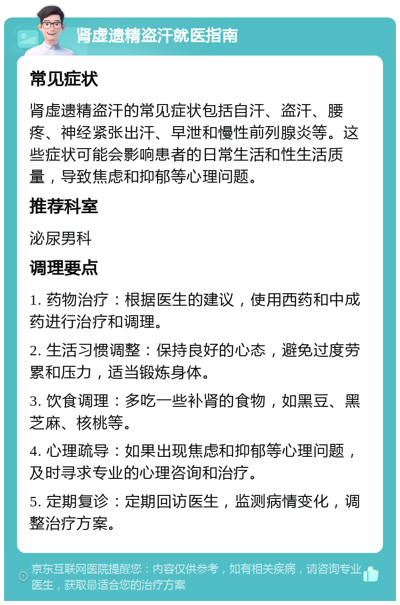 肾虚遗精盗汗就医指南 常见症状 肾虚遗精盗汗的常见症状包括自汗、盗汗、腰疼、神经紧张出汗、早泄和慢性前列腺炎等。这些症状可能会影响患者的日常生活和性生活质量，导致焦虑和抑郁等心理问题。 推荐科室 泌尿男科 调理要点 1. 药物治疗：根据医生的建议，使用西药和中成药进行治疗和调理。 2. 生活习惯调整：保持良好的心态，避免过度劳累和压力，适当锻炼身体。 3. 饮食调理：多吃一些补肾的食物，如黑豆、黑芝麻、核桃等。 4. 心理疏导：如果出现焦虑和抑郁等心理问题，及时寻求专业的心理咨询和治疗。 5. 定期复诊：定期回访医生，监测病情变化，调整治疗方案。