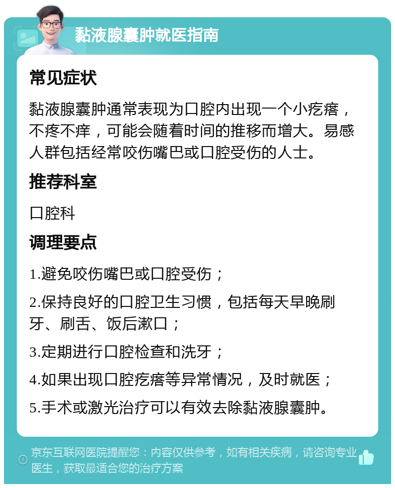 黏液腺囊肿就医指南 常见症状 黏液腺囊肿通常表现为口腔内出现一个小疙瘩，不疼不痒，可能会随着时间的推移而增大。易感人群包括经常咬伤嘴巴或口腔受伤的人士。 推荐科室 口腔科 调理要点 1.避免咬伤嘴巴或口腔受伤； 2.保持良好的口腔卫生习惯，包括每天早晚刷牙、刷舌、饭后漱口； 3.定期进行口腔检查和洗牙； 4.如果出现口腔疙瘩等异常情况，及时就医； 5.手术或激光治疗可以有效去除黏液腺囊肿。