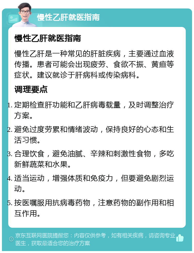 慢性乙肝就医指南 慢性乙肝就医指南 慢性乙肝是一种常见的肝脏疾病，主要通过血液传播。患者可能会出现疲劳、食欲不振、黄疸等症状。建议就诊于肝病科或传染病科。 调理要点 定期检查肝功能和乙肝病毒载量，及时调整治疗方案。 避免过度劳累和情绪波动，保持良好的心态和生活习惯。 合理饮食，避免油腻、辛辣和刺激性食物，多吃新鲜蔬菜和水果。 适当运动，增强体质和免疫力，但要避免剧烈运动。 按医嘱服用抗病毒药物，注意药物的副作用和相互作用。