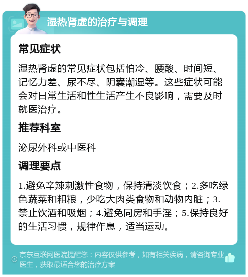 湿热肾虚的治疗与调理 常见症状 湿热肾虚的常见症状包括怕冷、腰酸、时间短、记忆力差、尿不尽、阴囊潮湿等。这些症状可能会对日常生活和性生活产生不良影响，需要及时就医治疗。 推荐科室 泌尿外科或中医科 调理要点 1.避免辛辣刺激性食物，保持清淡饮食；2.多吃绿色蔬菜和粗粮，少吃大肉类食物和动物内脏；3.禁止饮酒和吸烟；4.避免同房和手淫；5.保持良好的生活习惯，规律作息，适当运动。