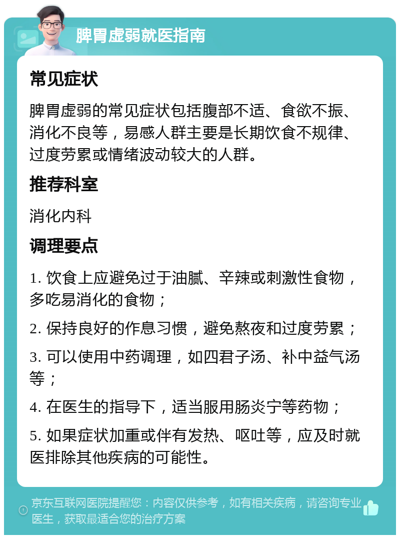 脾胃虚弱就医指南 常见症状 脾胃虚弱的常见症状包括腹部不适、食欲不振、消化不良等，易感人群主要是长期饮食不规律、过度劳累或情绪波动较大的人群。 推荐科室 消化内科 调理要点 1. 饮食上应避免过于油腻、辛辣或刺激性食物，多吃易消化的食物； 2. 保持良好的作息习惯，避免熬夜和过度劳累； 3. 可以使用中药调理，如四君子汤、补中益气汤等； 4. 在医生的指导下，适当服用肠炎宁等药物； 5. 如果症状加重或伴有发热、呕吐等，应及时就医排除其他疾病的可能性。