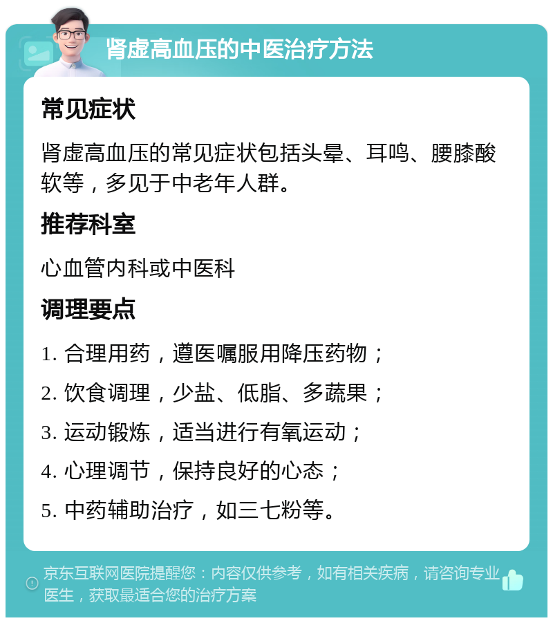 肾虚高血压的中医治疗方法 常见症状 肾虚高血压的常见症状包括头晕、耳鸣、腰膝酸软等，多见于中老年人群。 推荐科室 心血管内科或中医科 调理要点 1. 合理用药，遵医嘱服用降压药物； 2. 饮食调理，少盐、低脂、多蔬果； 3. 运动锻炼，适当进行有氧运动； 4. 心理调节，保持良好的心态； 5. 中药辅助治疗，如三七粉等。