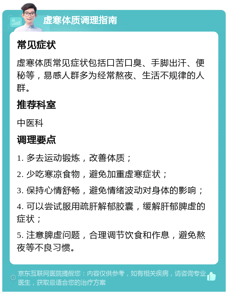 虚寒体质调理指南 常见症状 虚寒体质常见症状包括口苦口臭、手脚出汗、便秘等，易感人群多为经常熬夜、生活不规律的人群。 推荐科室 中医科 调理要点 1. 多去运动锻炼，改善体质； 2. 少吃寒凉食物，避免加重虚寒症状； 3. 保持心情舒畅，避免情绪波动对身体的影响； 4. 可以尝试服用疏肝解郁胶囊，缓解肝郁脾虚的症状； 5. 注意脾虚问题，合理调节饮食和作息，避免熬夜等不良习惯。