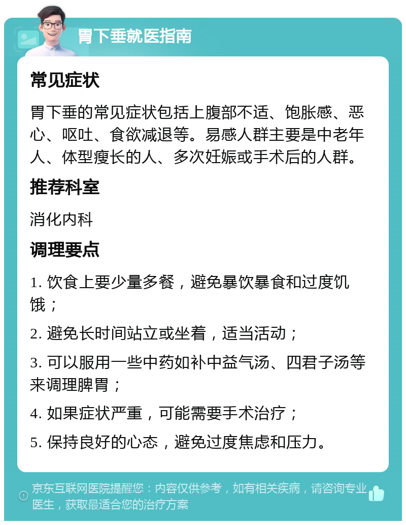 胃下垂就医指南 常见症状 胃下垂的常见症状包括上腹部不适、饱胀感、恶心、呕吐、食欲减退等。易感人群主要是中老年人、体型瘦长的人、多次妊娠或手术后的人群。 推荐科室 消化内科 调理要点 1. 饮食上要少量多餐，避免暴饮暴食和过度饥饿； 2. 避免长时间站立或坐着，适当活动； 3. 可以服用一些中药如补中益气汤、四君子汤等来调理脾胃； 4. 如果症状严重，可能需要手术治疗； 5. 保持良好的心态，避免过度焦虑和压力。