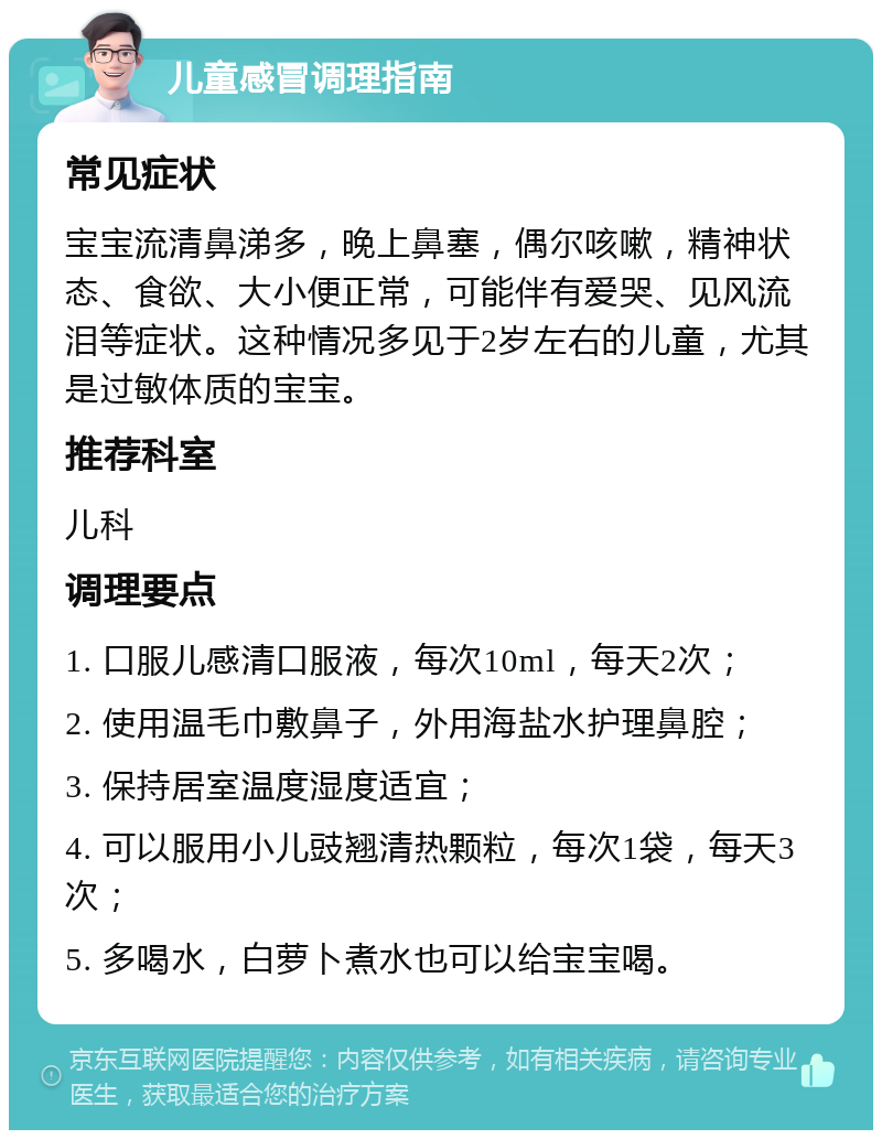 儿童感冒调理指南 常见症状 宝宝流清鼻涕多，晚上鼻塞，偶尔咳嗽，精神状态、食欲、大小便正常，可能伴有爱哭、见风流泪等症状。这种情况多见于2岁左右的儿童，尤其是过敏体质的宝宝。 推荐科室 儿科 调理要点 1. 口服儿感清口服液，每次10ml，每天2次； 2. 使用温毛巾敷鼻子，外用海盐水护理鼻腔； 3. 保持居室温度湿度适宜； 4. 可以服用小儿豉翘清热颗粒，每次1袋，每天3次； 5. 多喝水，白萝卜煮水也可以给宝宝喝。