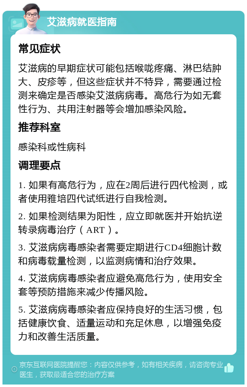 艾滋病就医指南 常见症状 艾滋病的早期症状可能包括喉咙疼痛、淋巴结肿大、皮疹等，但这些症状并不特异，需要通过检测来确定是否感染艾滋病病毒。高危行为如无套性行为、共用注射器等会增加感染风险。 推荐科室 感染科或性病科 调理要点 1. 如果有高危行为，应在2周后进行四代检测，或者使用雅培四代试纸进行自我检测。 2. 如果检测结果为阳性，应立即就医并开始抗逆转录病毒治疗（ART）。 3. 艾滋病病毒感染者需要定期进行CD4细胞计数和病毒载量检测，以监测病情和治疗效果。 4. 艾滋病病毒感染者应避免高危行为，使用安全套等预防措施来减少传播风险。 5. 艾滋病病毒感染者应保持良好的生活习惯，包括健康饮食、适量运动和充足休息，以增强免疫力和改善生活质量。