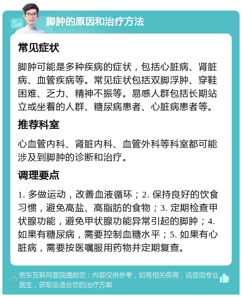 脚肿的原因和治疗方法 常见症状 脚肿可能是多种疾病的症状，包括心脏病、肾脏病、血管疾病等。常见症状包括双脚浮肿、穿鞋困难、乏力、精神不振等。易感人群包括长期站立或坐着的人群、糖尿病患者、心脏病患者等。 推荐科室 心血管内科、肾脏内科、血管外科等科室都可能涉及到脚肿的诊断和治疗。 调理要点 1. 多做运动，改善血液循环；2. 保持良好的饮食习惯，避免高盐、高脂肪的食物；3. 定期检查甲状腺功能，避免甲状腺功能异常引起的脚肿；4. 如果有糖尿病，需要控制血糖水平；5. 如果有心脏病，需要按医嘱服用药物并定期复查。