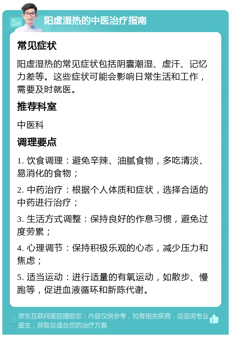 阳虚湿热的中医治疗指南 常见症状 阳虚湿热的常见症状包括阴囊潮湿、虚汗、记忆力差等。这些症状可能会影响日常生活和工作，需要及时就医。 推荐科室 中医科 调理要点 1. 饮食调理：避免辛辣、油腻食物，多吃清淡、易消化的食物； 2. 中药治疗：根据个人体质和症状，选择合适的中药进行治疗； 3. 生活方式调整：保持良好的作息习惯，避免过度劳累； 4. 心理调节：保持积极乐观的心态，减少压力和焦虑； 5. 适当运动：进行适量的有氧运动，如散步、慢跑等，促进血液循环和新陈代谢。