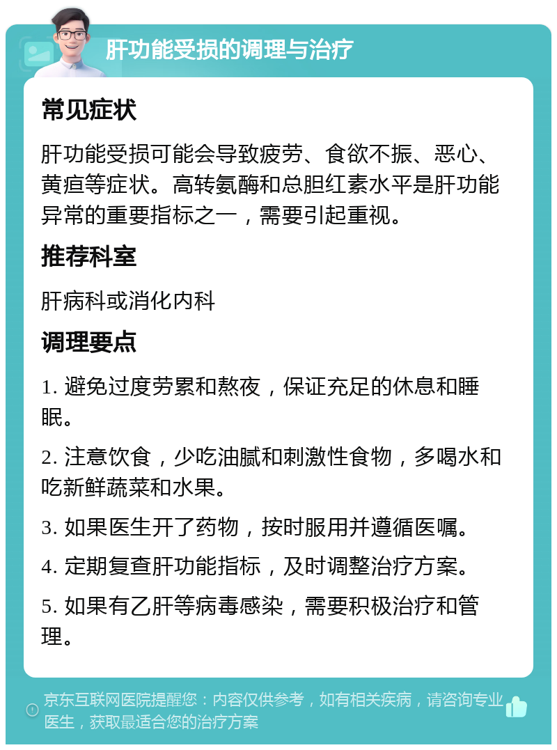 肝功能受损的调理与治疗 常见症状 肝功能受损可能会导致疲劳、食欲不振、恶心、黄疸等症状。高转氨酶和总胆红素水平是肝功能异常的重要指标之一，需要引起重视。 推荐科室 肝病科或消化内科 调理要点 1. 避免过度劳累和熬夜，保证充足的休息和睡眠。 2. 注意饮食，少吃油腻和刺激性食物，多喝水和吃新鲜蔬菜和水果。 3. 如果医生开了药物，按时服用并遵循医嘱。 4. 定期复查肝功能指标，及时调整治疗方案。 5. 如果有乙肝等病毒感染，需要积极治疗和管理。