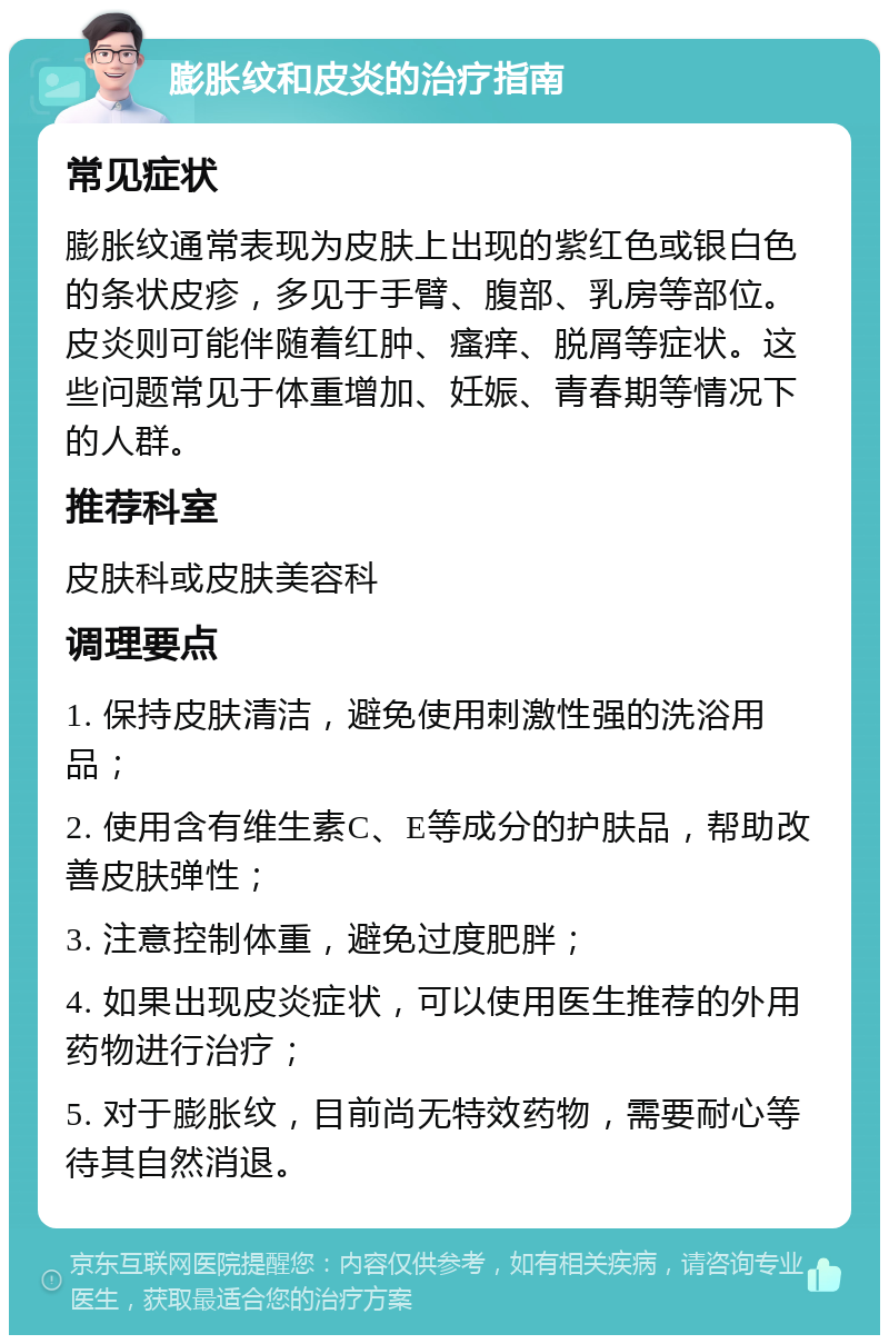 膨胀纹和皮炎的治疗指南 常见症状 膨胀纹通常表现为皮肤上出现的紫红色或银白色的条状皮疹，多见于手臂、腹部、乳房等部位。皮炎则可能伴随着红肿、瘙痒、脱屑等症状。这些问题常见于体重增加、妊娠、青春期等情况下的人群。 推荐科室 皮肤科或皮肤美容科 调理要点 1. 保持皮肤清洁，避免使用刺激性强的洗浴用品； 2. 使用含有维生素C、E等成分的护肤品，帮助改善皮肤弹性； 3. 注意控制体重，避免过度肥胖； 4. 如果出现皮炎症状，可以使用医生推荐的外用药物进行治疗； 5. 对于膨胀纹，目前尚无特效药物，需要耐心等待其自然消退。