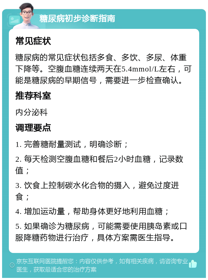 糖尿病初步诊断指南 常见症状 糖尿病的常见症状包括多食、多饮、多尿、体重下降等。空腹血糖连续两天在5.4mmol/L左右，可能是糖尿病的早期信号，需要进一步检查确认。 推荐科室 内分泌科 调理要点 1. 完善糖耐量测试，明确诊断； 2. 每天检测空腹血糖和餐后2小时血糖，记录数值； 3. 饮食上控制碳水化合物的摄入，避免过度进食； 4. 增加运动量，帮助身体更好地利用血糖； 5. 如果确诊为糖尿病，可能需要使用胰岛素或口服降糖药物进行治疗，具体方案需医生指导。