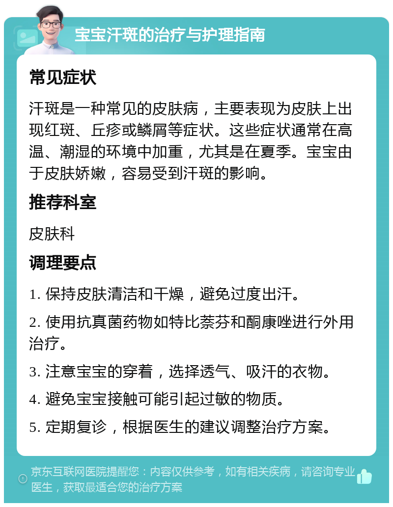 宝宝汗斑的治疗与护理指南 常见症状 汗斑是一种常见的皮肤病，主要表现为皮肤上出现红斑、丘疹或鳞屑等症状。这些症状通常在高温、潮湿的环境中加重，尤其是在夏季。宝宝由于皮肤娇嫩，容易受到汗斑的影响。 推荐科室 皮肤科 调理要点 1. 保持皮肤清洁和干燥，避免过度出汗。 2. 使用抗真菌药物如特比萘芬和酮康唑进行外用治疗。 3. 注意宝宝的穿着，选择透气、吸汗的衣物。 4. 避免宝宝接触可能引起过敏的物质。 5. 定期复诊，根据医生的建议调整治疗方案。