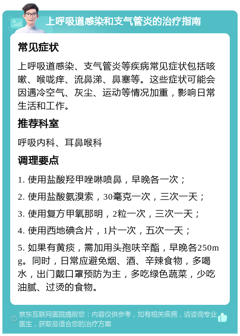 上呼吸道感染和支气管炎的治疗指南 常见症状 上呼吸道感染、支气管炎等疾病常见症状包括咳嗽、喉咙痒、流鼻涕、鼻塞等。这些症状可能会因遇冷空气、灰尘、运动等情况加重，影响日常生活和工作。 推荐科室 呼吸内科、耳鼻喉科 调理要点 1. 使用盐酸羟甲唑啉喷鼻，早晚各一次； 2. 使用盐酸氨溴索，30毫克一次，三次一天； 3. 使用复方甲氧那明，2粒一次，三次一天； 4. 使用西地碘含片，1片一次，五次一天； 5. 如果有黄痰，需加用头孢呋辛酯，早晚各250mg。同时，日常应避免烟、酒、辛辣食物，多喝水，出门戴口罩预防为主，多吃绿色蔬菜，少吃油腻、过烫的食物。