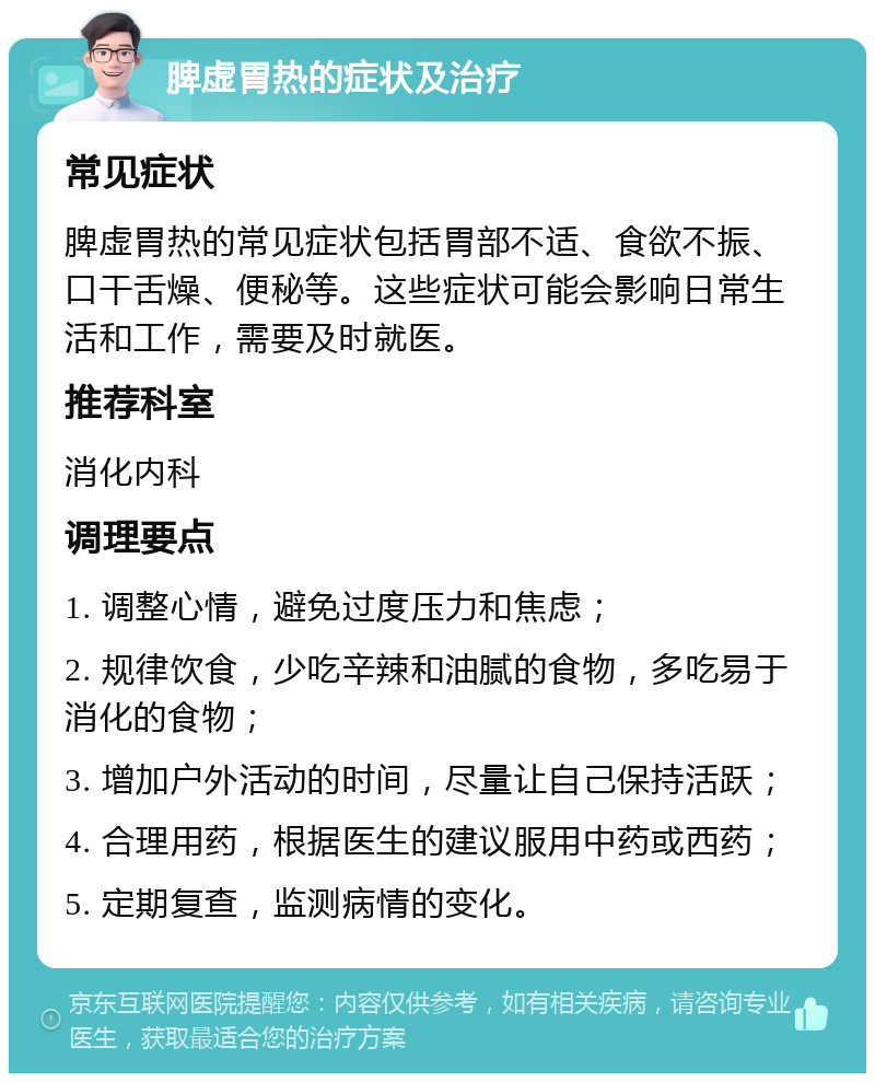 脾虚胃热的症状及治疗 常见症状 脾虚胃热的常见症状包括胃部不适、食欲不振、口干舌燥、便秘等。这些症状可能会影响日常生活和工作，需要及时就医。 推荐科室 消化内科 调理要点 1. 调整心情，避免过度压力和焦虑； 2. 规律饮食，少吃辛辣和油腻的食物，多吃易于消化的食物； 3. 增加户外活动的时间，尽量让自己保持活跃； 4. 合理用药，根据医生的建议服用中药或西药； 5. 定期复查，监测病情的变化。