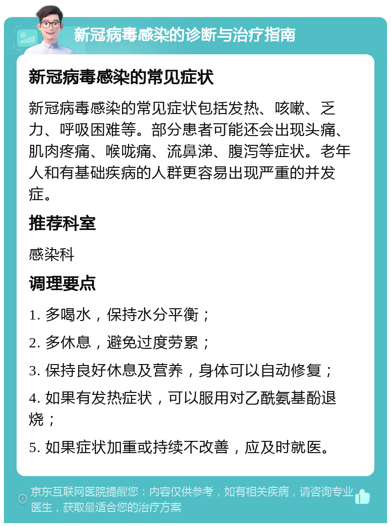 新冠病毒感染的诊断与治疗指南 新冠病毒感染的常见症状 新冠病毒感染的常见症状包括发热、咳嗽、乏力、呼吸困难等。部分患者可能还会出现头痛、肌肉疼痛、喉咙痛、流鼻涕、腹泻等症状。老年人和有基础疾病的人群更容易出现严重的并发症。 推荐科室 感染科 调理要点 1. 多喝水，保持水分平衡； 2. 多休息，避免过度劳累； 3. 保持良好休息及营养，身体可以自动修复； 4. 如果有发热症状，可以服用对乙酰氨基酚退烧； 5. 如果症状加重或持续不改善，应及时就医。