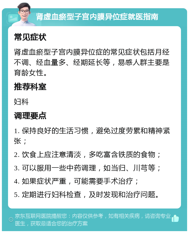 肾虚血瘀型子宫内膜异位症就医指南 常见症状 肾虚血瘀型子宫内膜异位症的常见症状包括月经不调、经血量多、经期延长等，易感人群主要是育龄女性。 推荐科室 妇科 调理要点 1. 保持良好的生活习惯，避免过度劳累和精神紧张； 2. 饮食上应注意清淡，多吃富含铁质的食物； 3. 可以服用一些中药调理，如当归、川芎等； 4. 如果症状严重，可能需要手术治疗； 5. 定期进行妇科检查，及时发现和治疗问题。