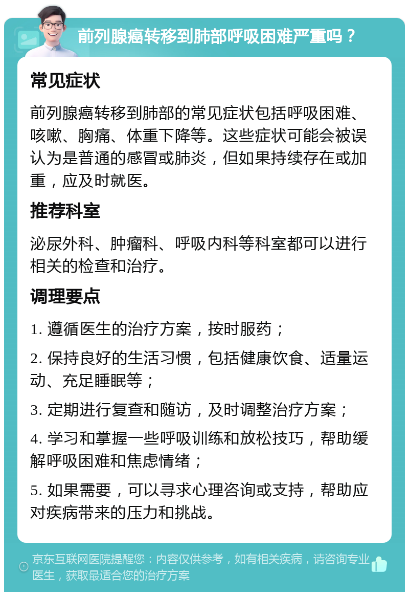 前列腺癌转移到肺部呼吸困难严重吗？ 常见症状 前列腺癌转移到肺部的常见症状包括呼吸困难、咳嗽、胸痛、体重下降等。这些症状可能会被误认为是普通的感冒或肺炎，但如果持续存在或加重，应及时就医。 推荐科室 泌尿外科、肿瘤科、呼吸内科等科室都可以进行相关的检查和治疗。 调理要点 1. 遵循医生的治疗方案，按时服药； 2. 保持良好的生活习惯，包括健康饮食、适量运动、充足睡眠等； 3. 定期进行复查和随访，及时调整治疗方案； 4. 学习和掌握一些呼吸训练和放松技巧，帮助缓解呼吸困难和焦虑情绪； 5. 如果需要，可以寻求心理咨询或支持，帮助应对疾病带来的压力和挑战。