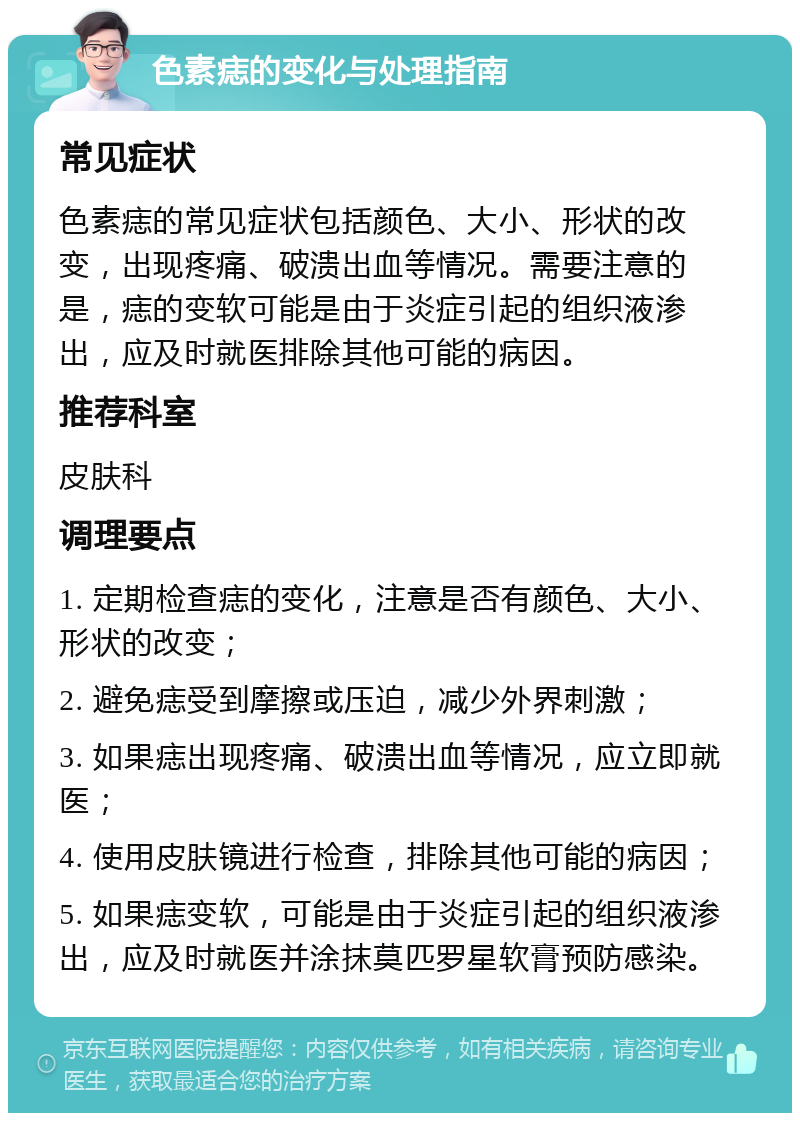 色素痣的变化与处理指南 常见症状 色素痣的常见症状包括颜色、大小、形状的改变，出现疼痛、破溃出血等情况。需要注意的是，痣的变软可能是由于炎症引起的组织液渗出，应及时就医排除其他可能的病因。 推荐科室 皮肤科 调理要点 1. 定期检查痣的变化，注意是否有颜色、大小、形状的改变； 2. 避免痣受到摩擦或压迫，减少外界刺激； 3. 如果痣出现疼痛、破溃出血等情况，应立即就医； 4. 使用皮肤镜进行检查，排除其他可能的病因； 5. 如果痣变软，可能是由于炎症引起的组织液渗出，应及时就医并涂抹莫匹罗星软膏预防感染。