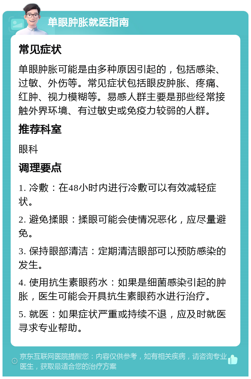 单眼肿胀就医指南 常见症状 单眼肿胀可能是由多种原因引起的，包括感染、过敏、外伤等。常见症状包括眼皮肿胀、疼痛、红肿、视力模糊等。易感人群主要是那些经常接触外界环境、有过敏史或免疫力较弱的人群。 推荐科室 眼科 调理要点 1. 冷敷：在48小时内进行冷敷可以有效减轻症状。 2. 避免揉眼：揉眼可能会使情况恶化，应尽量避免。 3. 保持眼部清洁：定期清洁眼部可以预防感染的发生。 4. 使用抗生素眼药水：如果是细菌感染引起的肿胀，医生可能会开具抗生素眼药水进行治疗。 5. 就医：如果症状严重或持续不退，应及时就医寻求专业帮助。