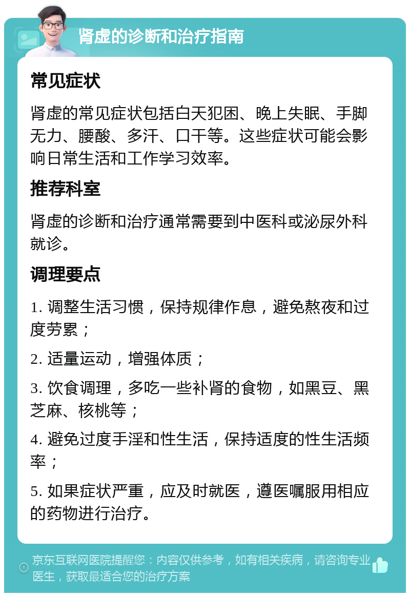 肾虚的诊断和治疗指南 常见症状 肾虚的常见症状包括白天犯困、晚上失眠、手脚无力、腰酸、多汗、口干等。这些症状可能会影响日常生活和工作学习效率。 推荐科室 肾虚的诊断和治疗通常需要到中医科或泌尿外科就诊。 调理要点 1. 调整生活习惯，保持规律作息，避免熬夜和过度劳累； 2. 适量运动，增强体质； 3. 饮食调理，多吃一些补肾的食物，如黑豆、黑芝麻、核桃等； 4. 避免过度手淫和性生活，保持适度的性生活频率； 5. 如果症状严重，应及时就医，遵医嘱服用相应的药物进行治疗。