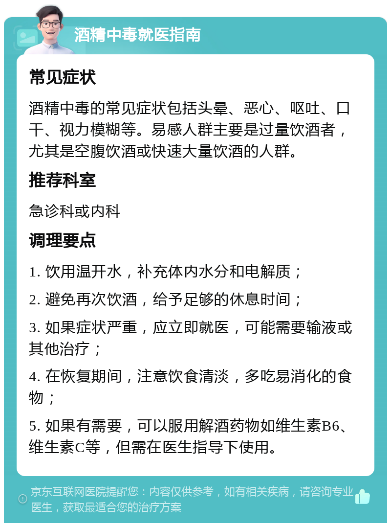 酒精中毒就医指南 常见症状 酒精中毒的常见症状包括头晕、恶心、呕吐、口干、视力模糊等。易感人群主要是过量饮酒者，尤其是空腹饮酒或快速大量饮酒的人群。 推荐科室 急诊科或内科 调理要点 1. 饮用温开水，补充体内水分和电解质； 2. 避免再次饮酒，给予足够的休息时间； 3. 如果症状严重，应立即就医，可能需要输液或其他治疗； 4. 在恢复期间，注意饮食清淡，多吃易消化的食物； 5. 如果有需要，可以服用解酒药物如维生素B6、维生素C等，但需在医生指导下使用。