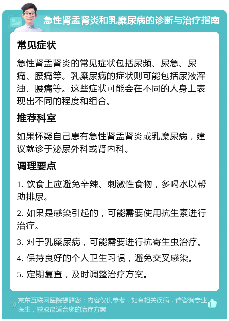 急性肾盂肾炎和乳糜尿病的诊断与治疗指南 常见症状 急性肾盂肾炎的常见症状包括尿频、尿急、尿痛、腰痛等。乳糜尿病的症状则可能包括尿液浑浊、腰痛等。这些症状可能会在不同的人身上表现出不同的程度和组合。 推荐科室 如果怀疑自己患有急性肾盂肾炎或乳糜尿病，建议就诊于泌尿外科或肾内科。 调理要点 1. 饮食上应避免辛辣、刺激性食物，多喝水以帮助排尿。 2. 如果是感染引起的，可能需要使用抗生素进行治疗。 3. 对于乳糜尿病，可能需要进行抗寄生虫治疗。 4. 保持良好的个人卫生习惯，避免交叉感染。 5. 定期复查，及时调整治疗方案。