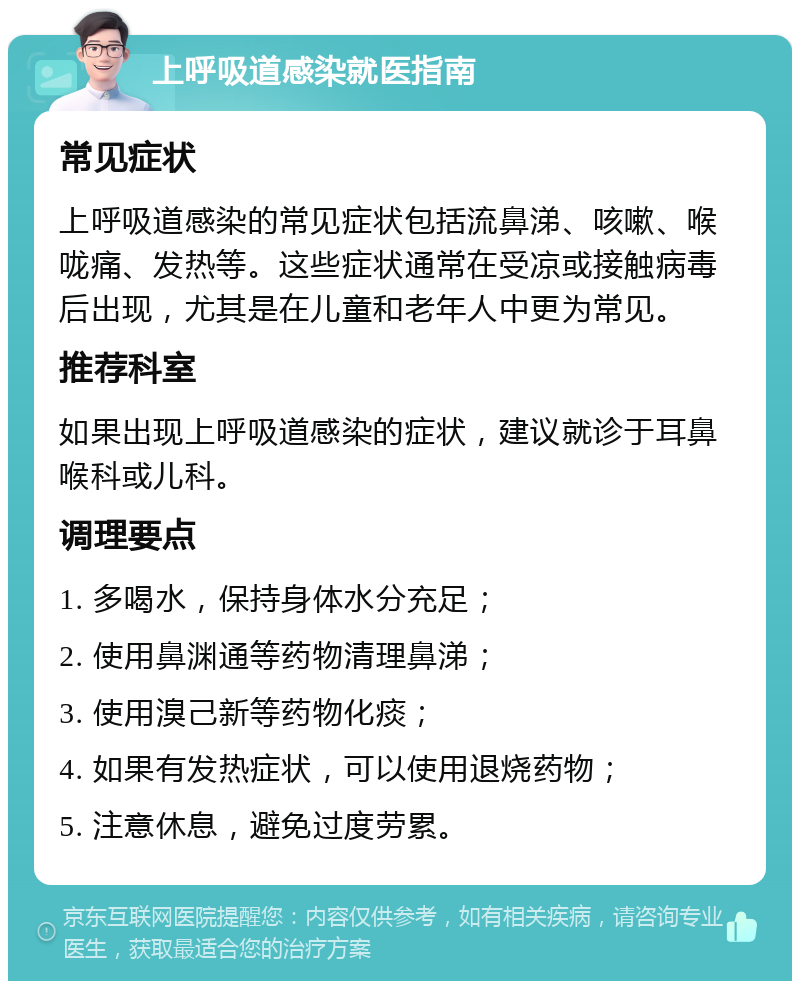 上呼吸道感染就医指南 常见症状 上呼吸道感染的常见症状包括流鼻涕、咳嗽、喉咙痛、发热等。这些症状通常在受凉或接触病毒后出现，尤其是在儿童和老年人中更为常见。 推荐科室 如果出现上呼吸道感染的症状，建议就诊于耳鼻喉科或儿科。 调理要点 1. 多喝水，保持身体水分充足； 2. 使用鼻渊通等药物清理鼻涕； 3. 使用溴己新等药物化痰； 4. 如果有发热症状，可以使用退烧药物； 5. 注意休息，避免过度劳累。