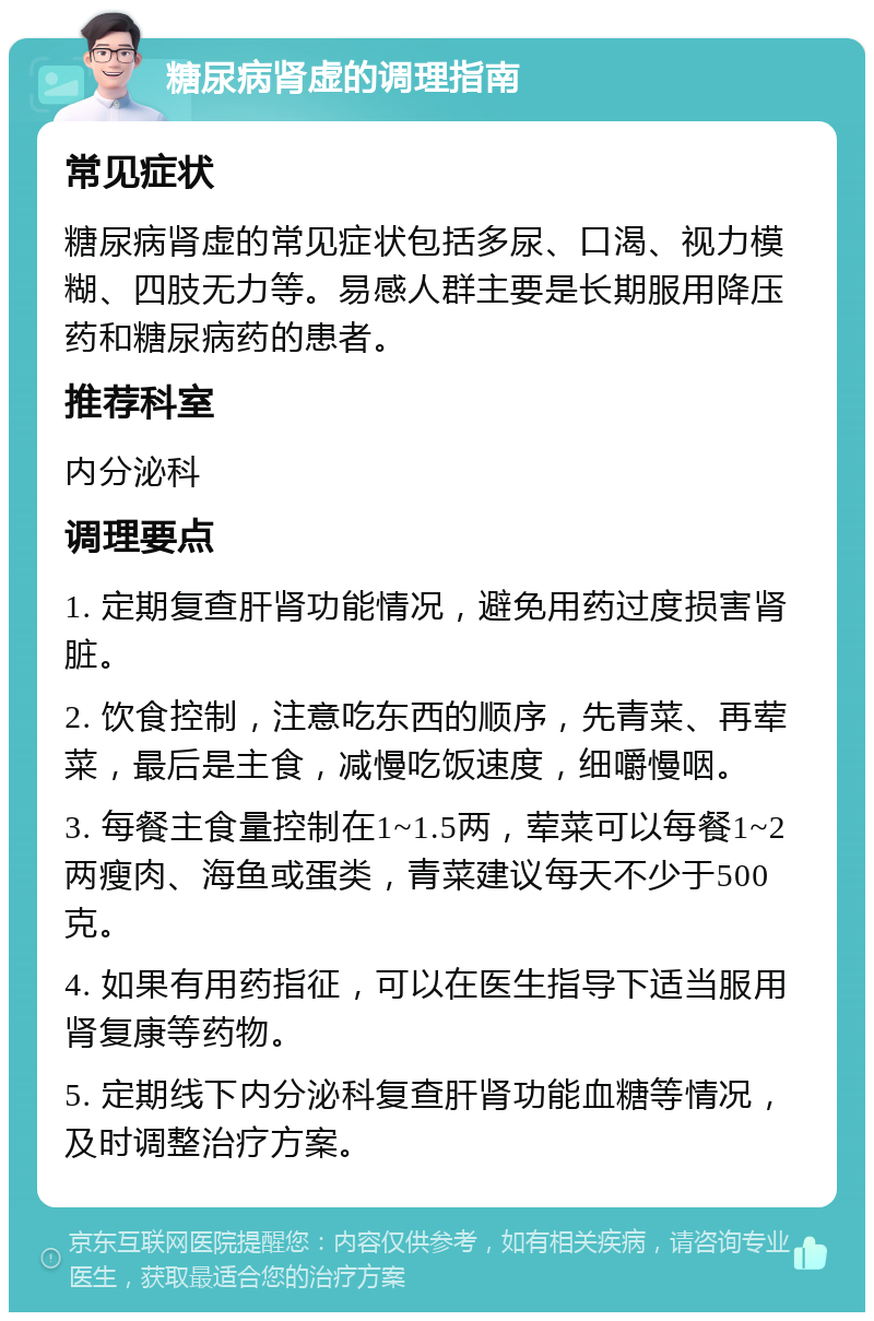 糖尿病肾虚的调理指南 常见症状 糖尿病肾虚的常见症状包括多尿、口渴、视力模糊、四肢无力等。易感人群主要是长期服用降压药和糖尿病药的患者。 推荐科室 内分泌科 调理要点 1. 定期复查肝肾功能情况，避免用药过度损害肾脏。 2. 饮食控制，注意吃东西的顺序，先青菜、再荤菜，最后是主食，减慢吃饭速度，细嚼慢咽。 3. 每餐主食量控制在1~1.5两，荤菜可以每餐1~2两瘦肉、海鱼或蛋类，青菜建议每天不少于500克。 4. 如果有用药指征，可以在医生指导下适当服用肾复康等药物。 5. 定期线下内分泌科复查肝肾功能血糖等情况，及时调整治疗方案。