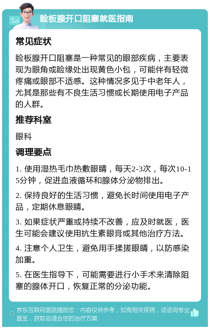 睑板腺开口阻塞就医指南 常见症状 睑板腺开口阻塞是一种常见的眼部疾病，主要表现为眼角或睑缘处出现黄色小包，可能伴有轻微疼痛或眼部不适感。这种情况多见于中老年人，尤其是那些有不良生活习惯或长期使用电子产品的人群。 推荐科室 眼科 调理要点 1. 使用湿热毛巾热敷眼睛，每天2-3次，每次10-15分钟，促进血液循环和腺体分泌物排出。 2. 保持良好的生活习惯，避免长时间使用电子产品，定期休息眼睛。 3. 如果症状严重或持续不改善，应及时就医，医生可能会建议使用抗生素眼膏或其他治疗方法。 4. 注意个人卫生，避免用手揉搓眼睛，以防感染加重。 5. 在医生指导下，可能需要进行小手术来清除阻塞的腺体开口，恢复正常的分泌功能。