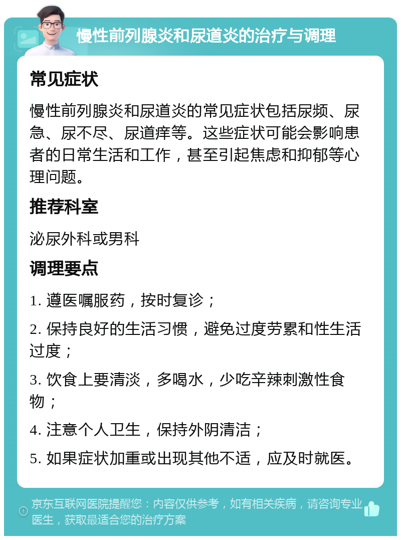 慢性前列腺炎和尿道炎的治疗与调理 常见症状 慢性前列腺炎和尿道炎的常见症状包括尿频、尿急、尿不尽、尿道痒等。这些症状可能会影响患者的日常生活和工作，甚至引起焦虑和抑郁等心理问题。 推荐科室 泌尿外科或男科 调理要点 1. 遵医嘱服药，按时复诊； 2. 保持良好的生活习惯，避免过度劳累和性生活过度； 3. 饮食上要清淡，多喝水，少吃辛辣刺激性食物； 4. 注意个人卫生，保持外阴清洁； 5. 如果症状加重或出现其他不适，应及时就医。