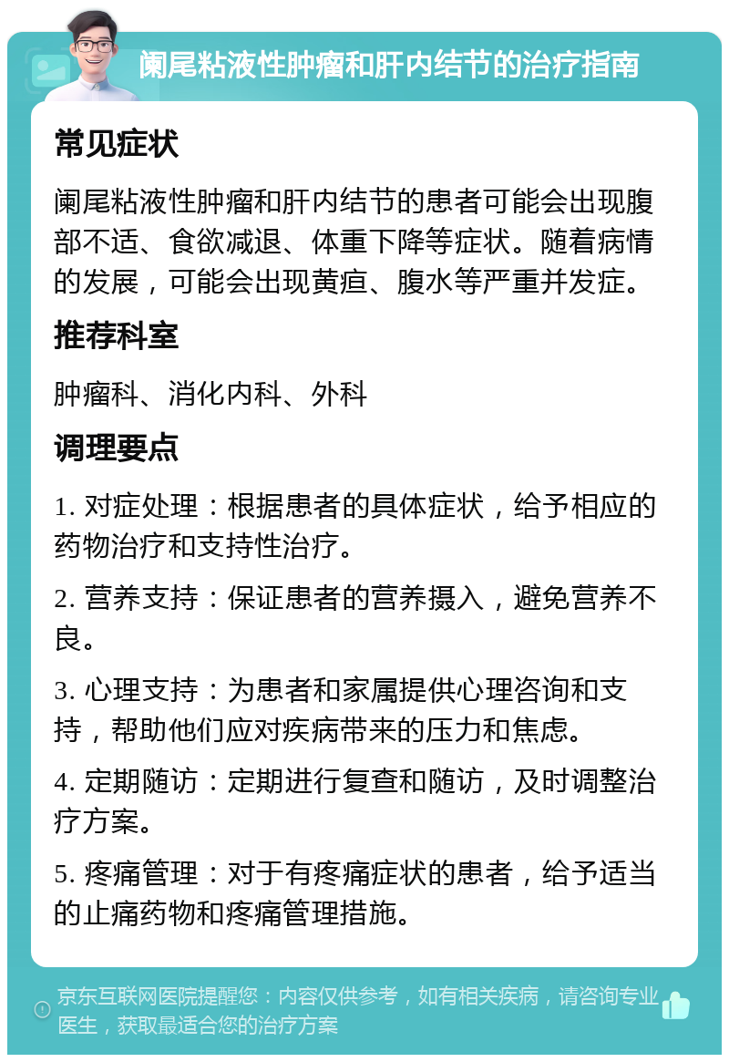 阑尾粘液性肿瘤和肝内结节的治疗指南 常见症状 阑尾粘液性肿瘤和肝内结节的患者可能会出现腹部不适、食欲减退、体重下降等症状。随着病情的发展，可能会出现黄疸、腹水等严重并发症。 推荐科室 肿瘤科、消化内科、外科 调理要点 1. 对症处理：根据患者的具体症状，给予相应的药物治疗和支持性治疗。 2. 营养支持：保证患者的营养摄入，避免营养不良。 3. 心理支持：为患者和家属提供心理咨询和支持，帮助他们应对疾病带来的压力和焦虑。 4. 定期随访：定期进行复查和随访，及时调整治疗方案。 5. 疼痛管理：对于有疼痛症状的患者，给予适当的止痛药物和疼痛管理措施。