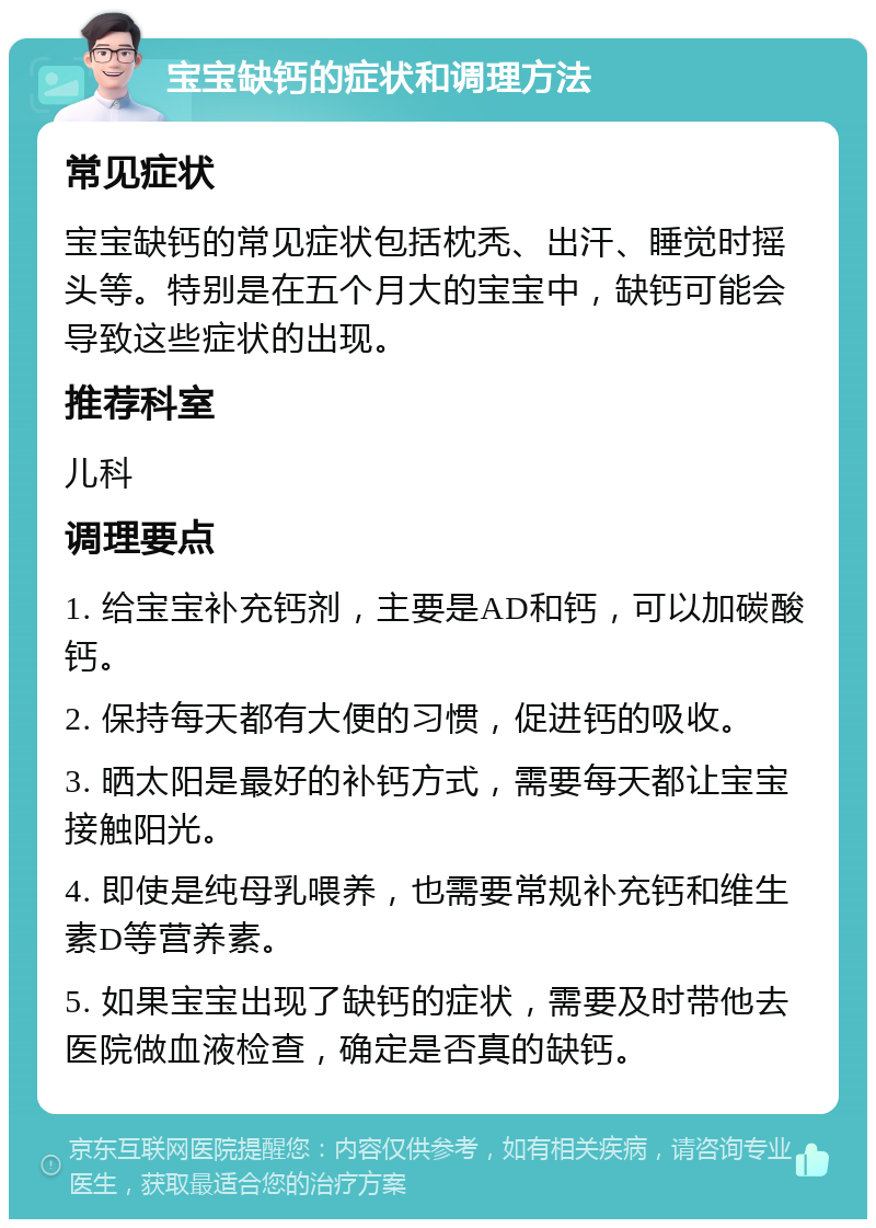 宝宝缺钙的症状和调理方法 常见症状 宝宝缺钙的常见症状包括枕秃、出汗、睡觉时摇头等。特别是在五个月大的宝宝中，缺钙可能会导致这些症状的出现。 推荐科室 儿科 调理要点 1. 给宝宝补充钙剂，主要是AD和钙，可以加碳酸钙。 2. 保持每天都有大便的习惯，促进钙的吸收。 3. 晒太阳是最好的补钙方式，需要每天都让宝宝接触阳光。 4. 即使是纯母乳喂养，也需要常规补充钙和维生素D等营养素。 5. 如果宝宝出现了缺钙的症状，需要及时带他去医院做血液检查，确定是否真的缺钙。