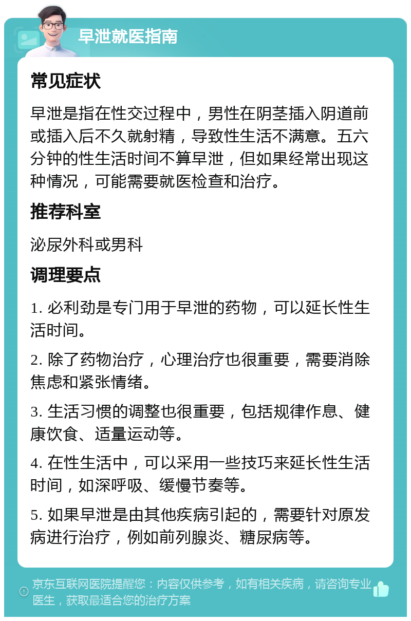 早泄就医指南 常见症状 早泄是指在性交过程中，男性在阴茎插入阴道前或插入后不久就射精，导致性生活不满意。五六分钟的性生活时间不算早泄，但如果经常出现这种情况，可能需要就医检查和治疗。 推荐科室 泌尿外科或男科 调理要点 1. 必利劲是专门用于早泄的药物，可以延长性生活时间。 2. 除了药物治疗，心理治疗也很重要，需要消除焦虑和紧张情绪。 3. 生活习惯的调整也很重要，包括规律作息、健康饮食、适量运动等。 4. 在性生活中，可以采用一些技巧来延长性生活时间，如深呼吸、缓慢节奏等。 5. 如果早泄是由其他疾病引起的，需要针对原发病进行治疗，例如前列腺炎、糖尿病等。