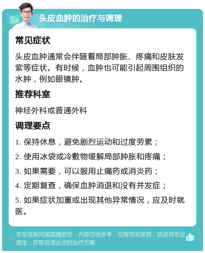 头皮血肿的治疗与调理 常见症状 头皮血肿通常会伴随着局部肿胀、疼痛和皮肤发紫等症状。有时候，血肿也可能引起周围组织的水肿，例如眼镜肿。 推荐科室 神经外科或普通外科 调理要点 1. 保持休息，避免剧烈运动和过度劳累； 2. 使用冰袋或冷敷物缓解局部肿胀和疼痛； 3. 如果需要，可以服用止痛药或消炎药； 4. 定期复查，确保血肿消退和没有并发症； 5. 如果症状加重或出现其他异常情况，应及时就医。