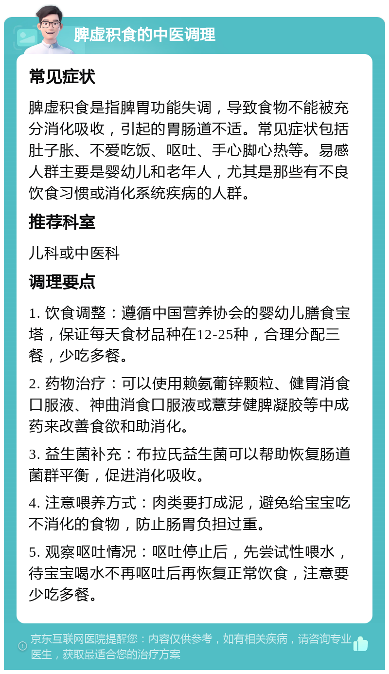 脾虚积食的中医调理 常见症状 脾虚积食是指脾胃功能失调，导致食物不能被充分消化吸收，引起的胃肠道不适。常见症状包括肚子胀、不爱吃饭、呕吐、手心脚心热等。易感人群主要是婴幼儿和老年人，尤其是那些有不良饮食习惯或消化系统疾病的人群。 推荐科室 儿科或中医科 调理要点 1. 饮食调整：遵循中国营养协会的婴幼儿膳食宝塔，保证每天食材品种在12-25种，合理分配三餐，少吃多餐。 2. 药物治疗：可以使用赖氨葡锌颗粒、健胃消食口服液、神曲消食口服液或薏芽健脾凝胶等中成药来改善食欲和助消化。 3. 益生菌补充：布拉氏益生菌可以帮助恢复肠道菌群平衡，促进消化吸收。 4. 注意喂养方式：肉类要打成泥，避免给宝宝吃不消化的食物，防止肠胃负担过重。 5. 观察呕吐情况：呕吐停止后，先尝试性喂水，待宝宝喝水不再呕吐后再恢复正常饮食，注意要少吃多餐。