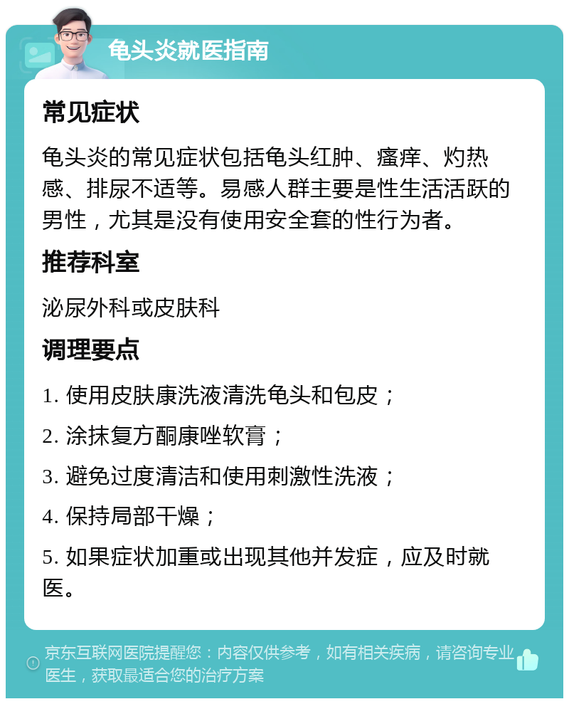 龟头炎就医指南 常见症状 龟头炎的常见症状包括龟头红肿、瘙痒、灼热感、排尿不适等。易感人群主要是性生活活跃的男性，尤其是没有使用安全套的性行为者。 推荐科室 泌尿外科或皮肤科 调理要点 1. 使用皮肤康洗液清洗龟头和包皮； 2. 涂抹复方酮康唑软膏； 3. 避免过度清洁和使用刺激性洗液； 4. 保持局部干燥； 5. 如果症状加重或出现其他并发症，应及时就医。