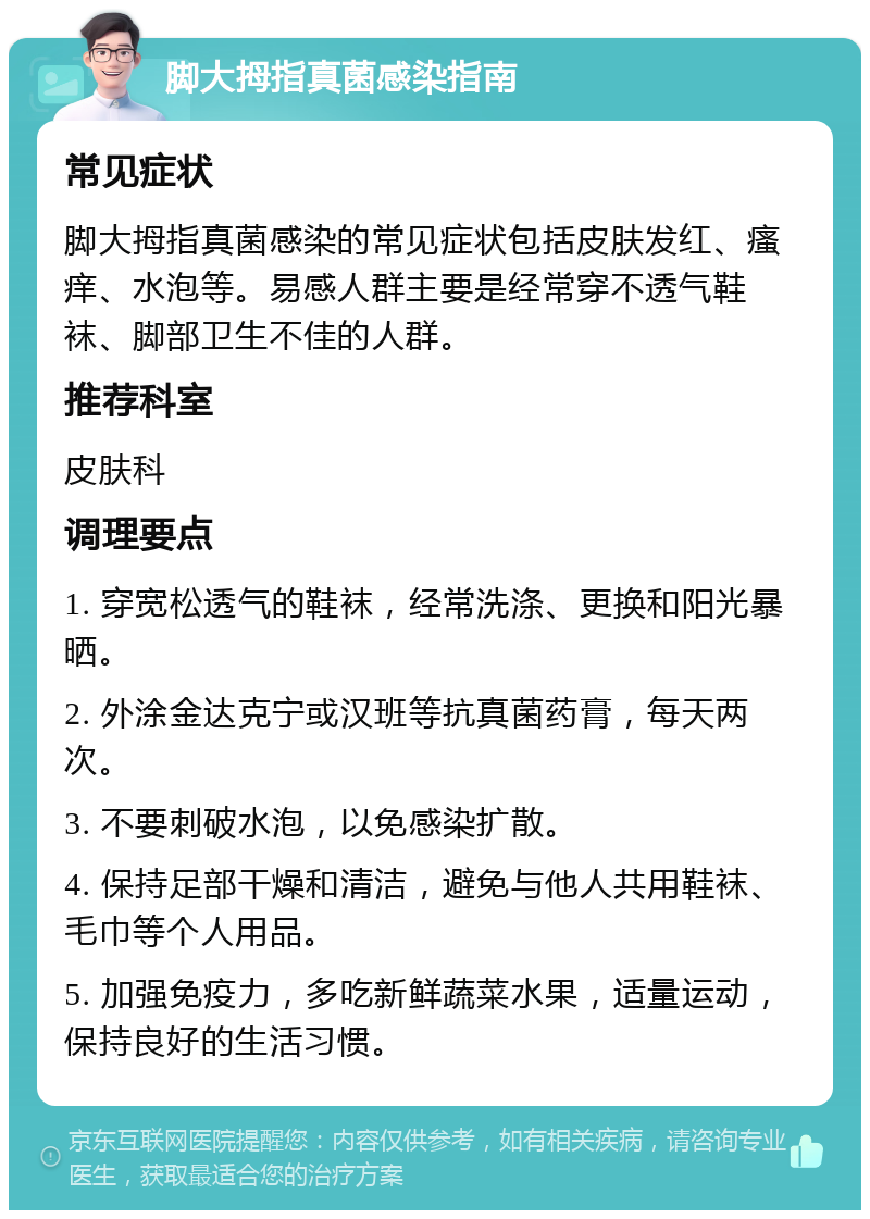 脚大拇指真菌感染指南 常见症状 脚大拇指真菌感染的常见症状包括皮肤发红、瘙痒、水泡等。易感人群主要是经常穿不透气鞋袜、脚部卫生不佳的人群。 推荐科室 皮肤科 调理要点 1. 穿宽松透气的鞋袜，经常洗涤、更换和阳光暴晒。 2. 外涂金达克宁或汉班等抗真菌药膏，每天两次。 3. 不要刺破水泡，以免感染扩散。 4. 保持足部干燥和清洁，避免与他人共用鞋袜、毛巾等个人用品。 5. 加强免疫力，多吃新鲜蔬菜水果，适量运动，保持良好的生活习惯。