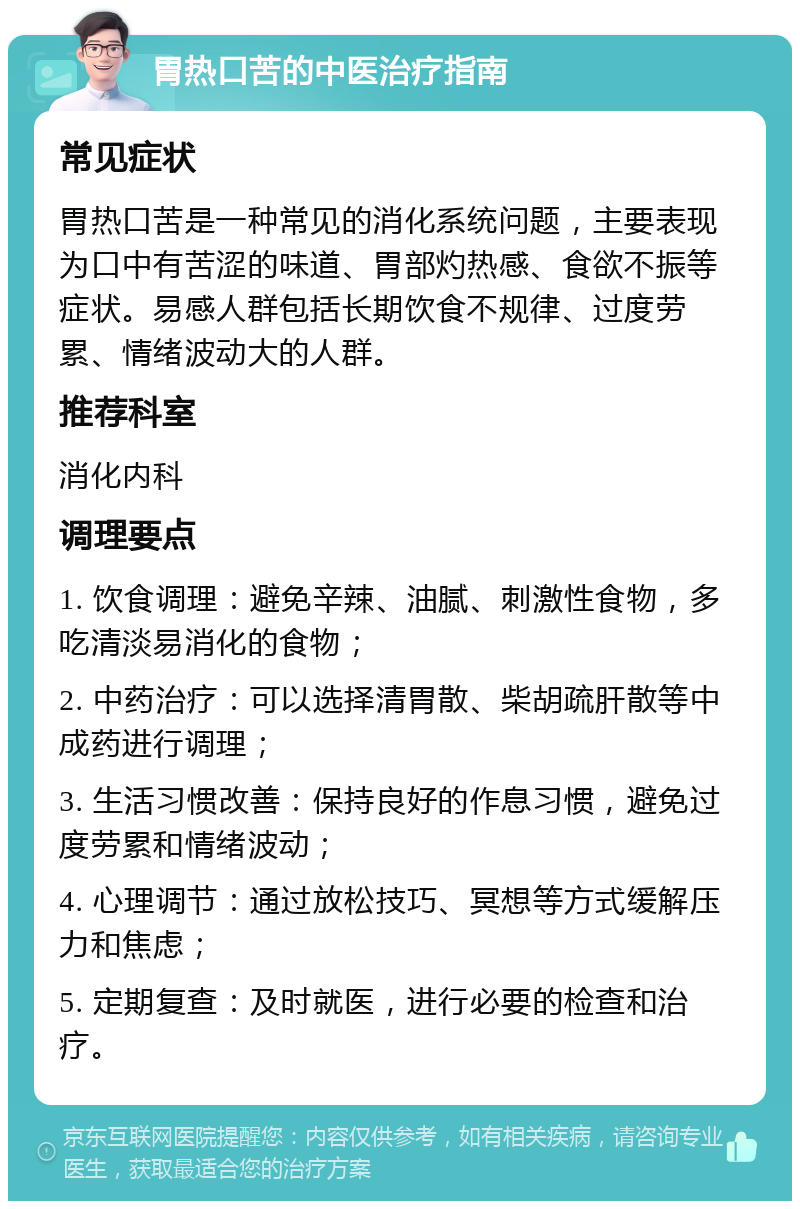 胃热口苦的中医治疗指南 常见症状 胃热口苦是一种常见的消化系统问题，主要表现为口中有苦涩的味道、胃部灼热感、食欲不振等症状。易感人群包括长期饮食不规律、过度劳累、情绪波动大的人群。 推荐科室 消化内科 调理要点 1. 饮食调理：避免辛辣、油腻、刺激性食物，多吃清淡易消化的食物； 2. 中药治疗：可以选择清胃散、柴胡疏肝散等中成药进行调理； 3. 生活习惯改善：保持良好的作息习惯，避免过度劳累和情绪波动； 4. 心理调节：通过放松技巧、冥想等方式缓解压力和焦虑； 5. 定期复查：及时就医，进行必要的检查和治疗。