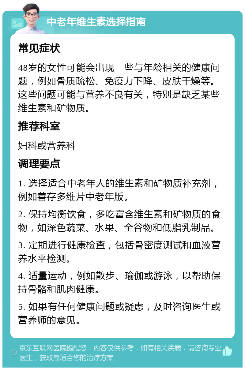 中老年维生素选择指南 常见症状 48岁的女性可能会出现一些与年龄相关的健康问题，例如骨质疏松、免疫力下降、皮肤干燥等。这些问题可能与营养不良有关，特别是缺乏某些维生素和矿物质。 推荐科室 妇科或营养科 调理要点 1. 选择适合中老年人的维生素和矿物质补充剂，例如善存多维片中老年版。 2. 保持均衡饮食，多吃富含维生素和矿物质的食物，如深色蔬菜、水果、全谷物和低脂乳制品。 3. 定期进行健康检查，包括骨密度测试和血液营养水平检测。 4. 适量运动，例如散步、瑜伽或游泳，以帮助保持骨骼和肌肉健康。 5. 如果有任何健康问题或疑虑，及时咨询医生或营养师的意见。