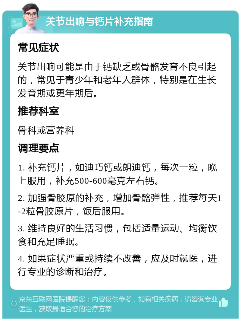 关节出响与钙片补充指南 常见症状 关节出响可能是由于钙缺乏或骨骼发育不良引起的，常见于青少年和老年人群体，特别是在生长发育期或更年期后。 推荐科室 骨科或营养科 调理要点 1. 补充钙片，如迪巧钙或朗迪钙，每次一粒，晚上服用，补充500-600毫克左右钙。 2. 加强骨胶原的补充，增加骨骼弹性，推荐每天1-2粒骨胶原片，饭后服用。 3. 维持良好的生活习惯，包括适量运动、均衡饮食和充足睡眠。 4. 如果症状严重或持续不改善，应及时就医，进行专业的诊断和治疗。