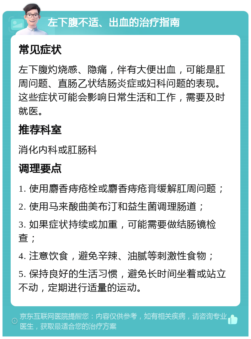 左下腹不适、出血的治疗指南 常见症状 左下腹灼烧感、隐痛，伴有大便出血，可能是肛周问题、直肠乙状结肠炎症或妇科问题的表现。这些症状可能会影响日常生活和工作，需要及时就医。 推荐科室 消化内科或肛肠科 调理要点 1. 使用麝香痔疮栓或麝香痔疮膏缓解肛周问题； 2. 使用马来酸曲美布汀和益生菌调理肠道； 3. 如果症状持续或加重，可能需要做结肠镜检查； 4. 注意饮食，避免辛辣、油腻等刺激性食物； 5. 保持良好的生活习惯，避免长时间坐着或站立不动，定期进行适量的运动。