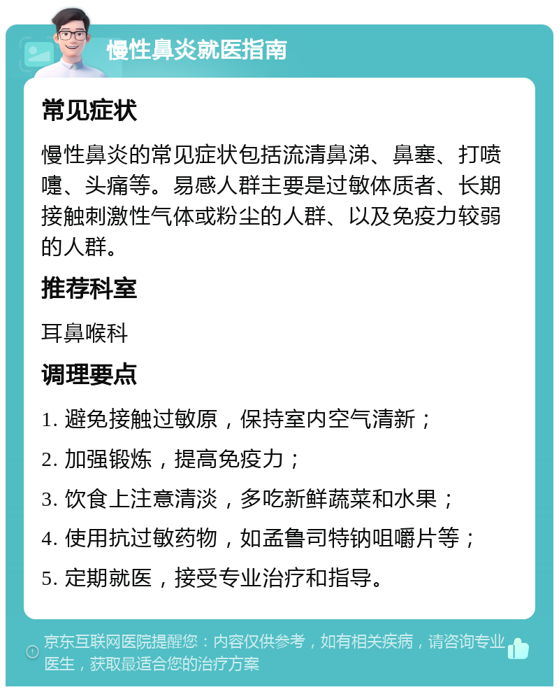 慢性鼻炎就医指南 常见症状 慢性鼻炎的常见症状包括流清鼻涕、鼻塞、打喷嚏、头痛等。易感人群主要是过敏体质者、长期接触刺激性气体或粉尘的人群、以及免疫力较弱的人群。 推荐科室 耳鼻喉科 调理要点 1. 避免接触过敏原，保持室内空气清新； 2. 加强锻炼，提高免疫力； 3. 饮食上注意清淡，多吃新鲜蔬菜和水果； 4. 使用抗过敏药物，如孟鲁司特钠咀嚼片等； 5. 定期就医，接受专业治疗和指导。