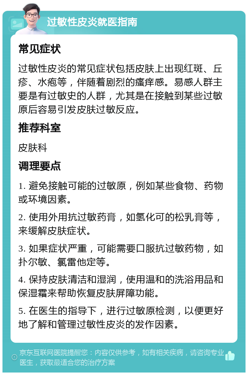 过敏性皮炎就医指南 常见症状 过敏性皮炎的常见症状包括皮肤上出现红斑、丘疹、水疱等，伴随着剧烈的瘙痒感。易感人群主要是有过敏史的人群，尤其是在接触到某些过敏原后容易引发皮肤过敏反应。 推荐科室 皮肤科 调理要点 1. 避免接触可能的过敏原，例如某些食物、药物或环境因素。 2. 使用外用抗过敏药膏，如氢化可的松乳膏等，来缓解皮肤症状。 3. 如果症状严重，可能需要口服抗过敏药物，如扑尔敏、氯雷他定等。 4. 保持皮肤清洁和湿润，使用温和的洗浴用品和保湿霜来帮助恢复皮肤屏障功能。 5. 在医生的指导下，进行过敏原检测，以便更好地了解和管理过敏性皮炎的发作因素。