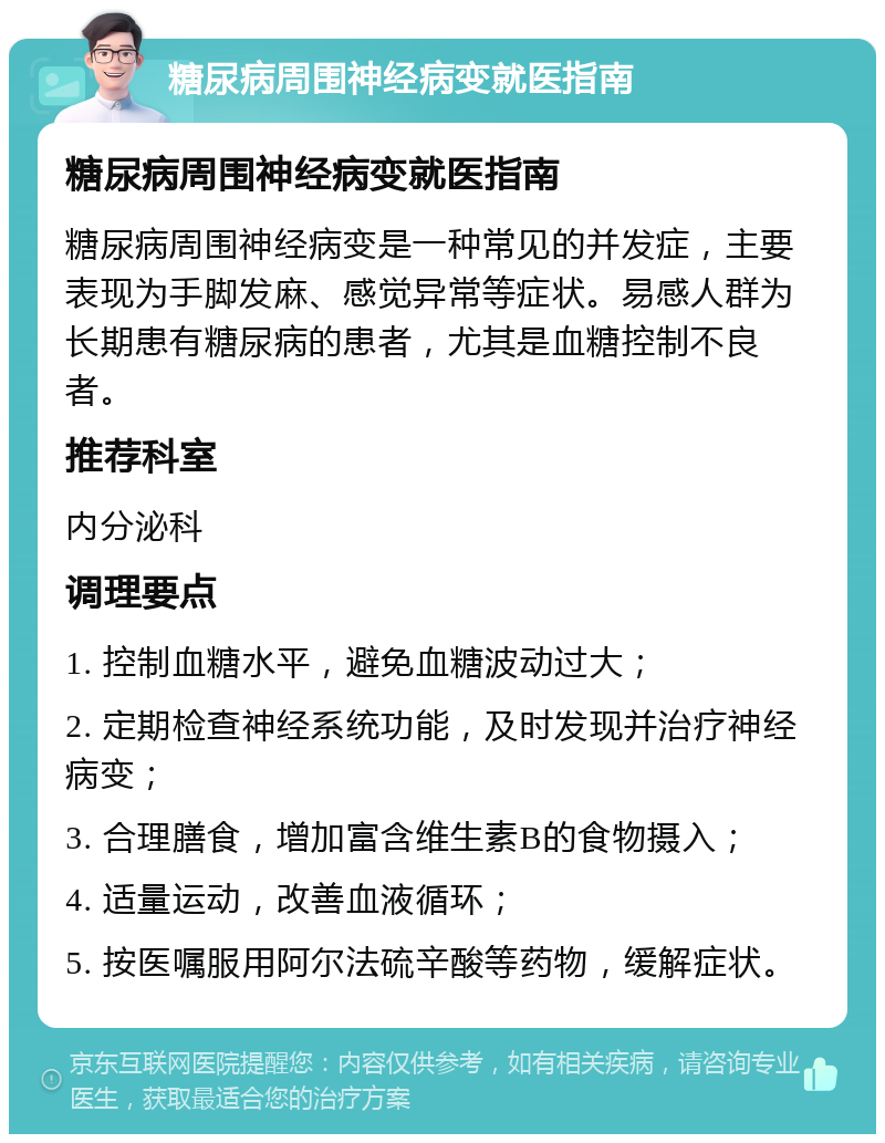 糖尿病周围神经病变就医指南 糖尿病周围神经病变就医指南 糖尿病周围神经病变是一种常见的并发症，主要表现为手脚发麻、感觉异常等症状。易感人群为长期患有糖尿病的患者，尤其是血糖控制不良者。 推荐科室 内分泌科 调理要点 1. 控制血糖水平，避免血糖波动过大； 2. 定期检查神经系统功能，及时发现并治疗神经病变； 3. 合理膳食，增加富含维生素B的食物摄入； 4. 适量运动，改善血液循环； 5. 按医嘱服用阿尔法硫辛酸等药物，缓解症状。