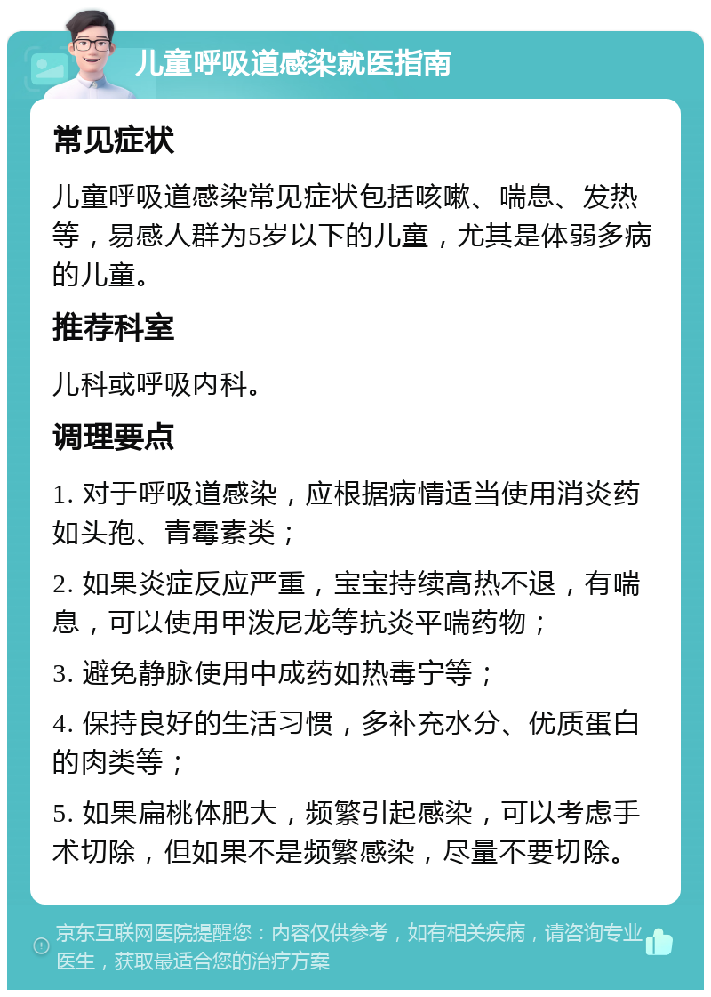 儿童呼吸道感染就医指南 常见症状 儿童呼吸道感染常见症状包括咳嗽、喘息、发热等，易感人群为5岁以下的儿童，尤其是体弱多病的儿童。 推荐科室 儿科或呼吸内科。 调理要点 1. 对于呼吸道感染，应根据病情适当使用消炎药如头孢、青霉素类； 2. 如果炎症反应严重，宝宝持续高热不退，有喘息，可以使用甲泼尼龙等抗炎平喘药物； 3. 避免静脉使用中成药如热毒宁等； 4. 保持良好的生活习惯，多补充水分、优质蛋白的肉类等； 5. 如果扁桃体肥大，频繁引起感染，可以考虑手术切除，但如果不是频繁感染，尽量不要切除。