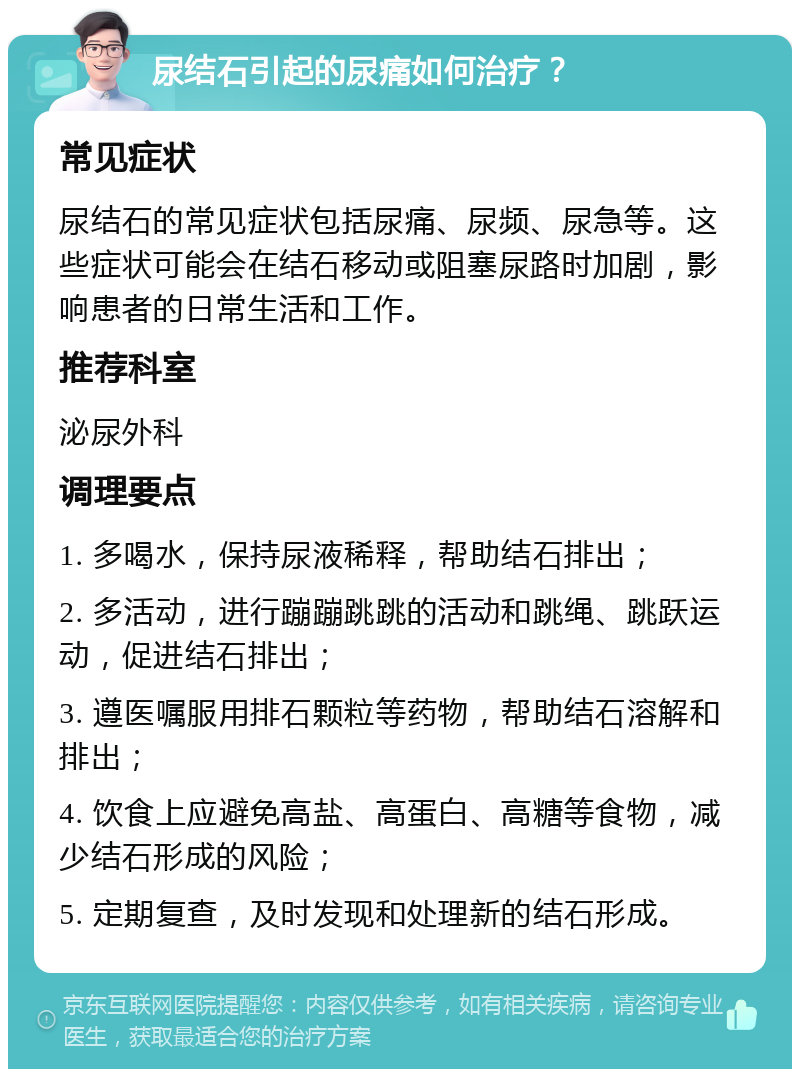 尿结石引起的尿痛如何治疗？ 常见症状 尿结石的常见症状包括尿痛、尿频、尿急等。这些症状可能会在结石移动或阻塞尿路时加剧，影响患者的日常生活和工作。 推荐科室 泌尿外科 调理要点 1. 多喝水，保持尿液稀释，帮助结石排出； 2. 多活动，进行蹦蹦跳跳的活动和跳绳、跳跃运动，促进结石排出； 3. 遵医嘱服用排石颗粒等药物，帮助结石溶解和排出； 4. 饮食上应避免高盐、高蛋白、高糖等食物，减少结石形成的风险； 5. 定期复查，及时发现和处理新的结石形成。