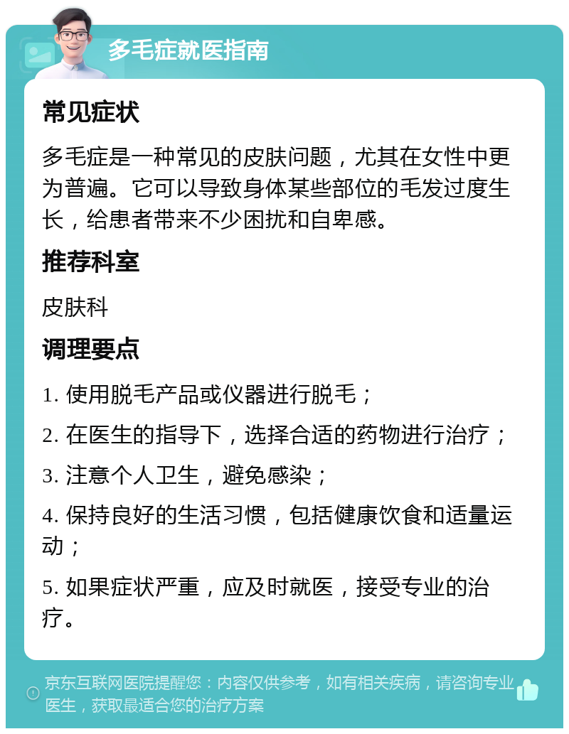 多毛症就医指南 常见症状 多毛症是一种常见的皮肤问题，尤其在女性中更为普遍。它可以导致身体某些部位的毛发过度生长，给患者带来不少困扰和自卑感。 推荐科室 皮肤科 调理要点 1. 使用脱毛产品或仪器进行脱毛； 2. 在医生的指导下，选择合适的药物进行治疗； 3. 注意个人卫生，避免感染； 4. 保持良好的生活习惯，包括健康饮食和适量运动； 5. 如果症状严重，应及时就医，接受专业的治疗。