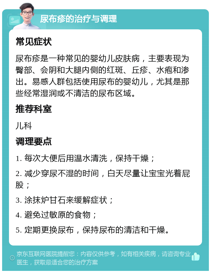 尿布疹的治疗与调理 常见症状 尿布疹是一种常见的婴幼儿皮肤病，主要表现为臀部、会阴和大腿内侧的红斑、丘疹、水疱和渗出。易感人群包括使用尿布的婴幼儿，尤其是那些经常湿润或不清洁的尿布区域。 推荐科室 儿科 调理要点 1. 每次大便后用温水清洗，保持干燥； 2. 减少穿尿不湿的时间，白天尽量让宝宝光着屁股； 3. 涂抹炉甘石来缓解症状； 4. 避免过敏原的食物； 5. 定期更换尿布，保持尿布的清洁和干燥。