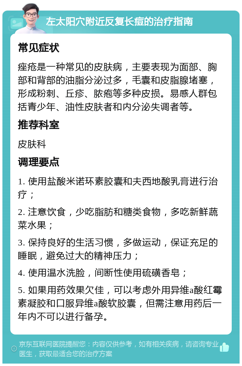 左太阳穴附近反复长痘的治疗指南 常见症状 痤疮是一种常见的皮肤病，主要表现为面部、胸部和背部的油脂分泌过多，毛囊和皮脂腺堵塞，形成粉刺、丘疹、脓疱等多种皮损。易感人群包括青少年、油性皮肤者和内分泌失调者等。 推荐科室 皮肤科 调理要点 1. 使用盐酸米诺环素胶囊和夫西地酸乳膏进行治疗； 2. 注意饮食，少吃脂肪和糖类食物，多吃新鲜蔬菜水果； 3. 保持良好的生活习惯，多做运动，保证充足的睡眠，避免过大的精神压力； 4. 使用温水洗脸，间断性使用硫磺香皂； 5. 如果用药效果欠佳，可以考虑外用异维a酸红霉素凝胶和口服异维a酸软胶囊，但需注意用药后一年内不可以进行备孕。