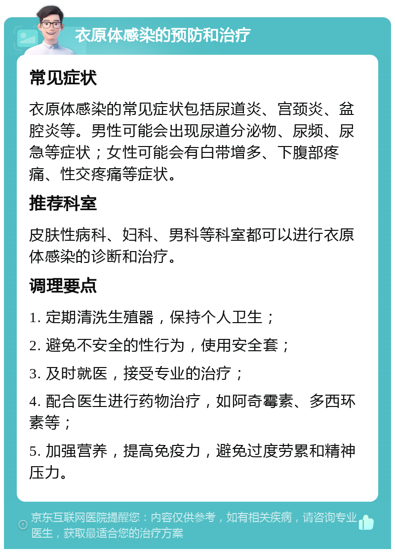 衣原体感染的预防和治疗 常见症状 衣原体感染的常见症状包括尿道炎、宫颈炎、盆腔炎等。男性可能会出现尿道分泌物、尿频、尿急等症状；女性可能会有白带增多、下腹部疼痛、性交疼痛等症状。 推荐科室 皮肤性病科、妇科、男科等科室都可以进行衣原体感染的诊断和治疗。 调理要点 1. 定期清洗生殖器，保持个人卫生； 2. 避免不安全的性行为，使用安全套； 3. 及时就医，接受专业的治疗； 4. 配合医生进行药物治疗，如阿奇霉素、多西环素等； 5. 加强营养，提高免疫力，避免过度劳累和精神压力。